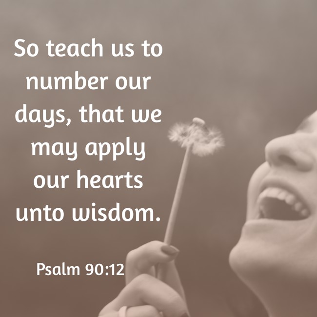 So teach us to number our days, that we may apply our hearts unto wisdom. - Psalm 90:12