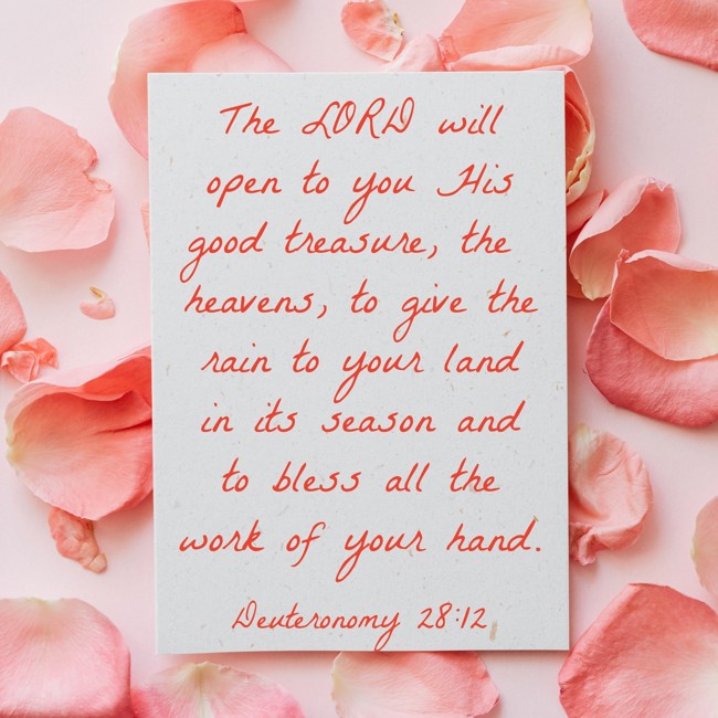 The LORD will open to you His good treasure, the heavens, to give the rain to your land in its season and to bless all the work of your hand. - Deuteronomy 28:12