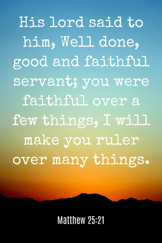 His lord said to him, Well done, good and faithful servant; you were faithful over a few things, I will make you ruler over many things. - Matthew 25:21