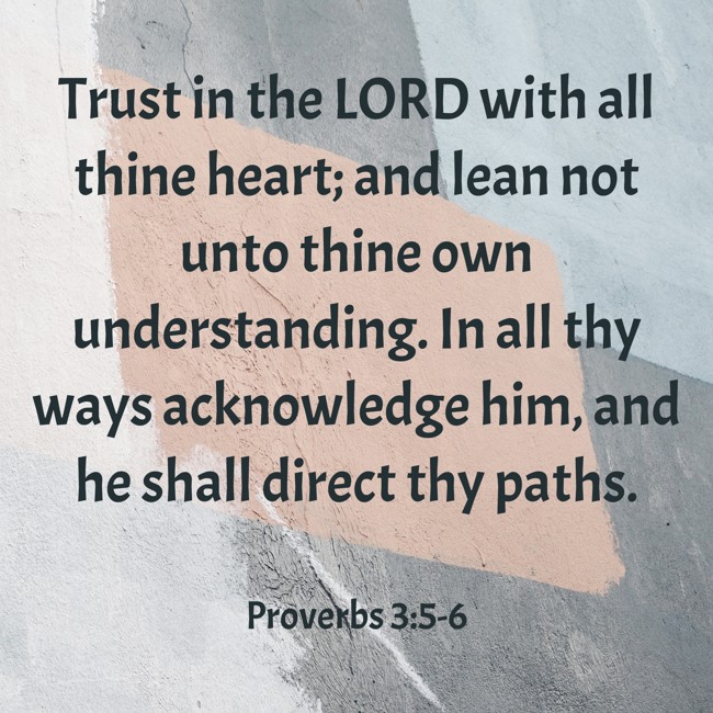 Trust in the LORD with all thine heart; and lean not unto thine own understanding. In all thy ways acknowledge him, and he shall direct thy paths. - Proverbs 3:5-6