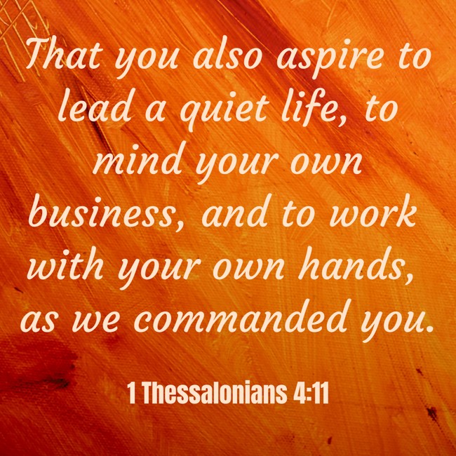 That you also aspire to lead a quiet life, to mind your own business, and to work with your own hands, as we commanded you. - 1 Thessalonians 4:11