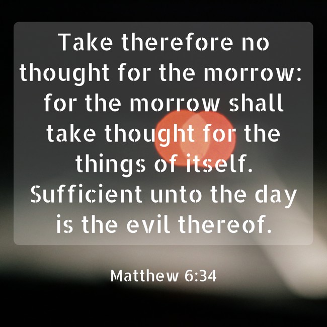 Take therefore no thought for the morrow: for the morrow shall take thought for the things of itself. Sufficient unto the day is the evil thereof. - Matthew 6:34
