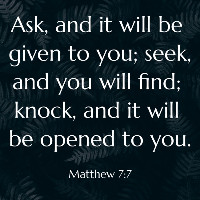 Ask, and it will be given to you; seek, and you will find; knock, and it will be opened to you. - Matthew 7:7