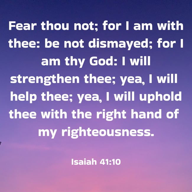 Fear thou not; for I am with thee: be not dismayed; for I am thy God: I will strengthen thee; yea, I will help thee; yea, I will uphold thee with the right hand of my righteousness. - Isaiah 41:10