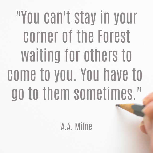 You can't stay in your corner of the Forest waiting for others to come to you. You have to go to them sometimes. - A.A. Milne