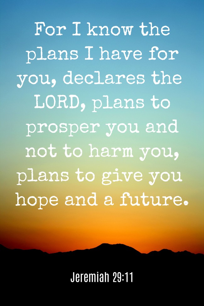 For I know the plans I have for you, declares the LORD, plans to prosper you and not to harm you, plans to give you hope and a future. - Jeremiah 29:11
