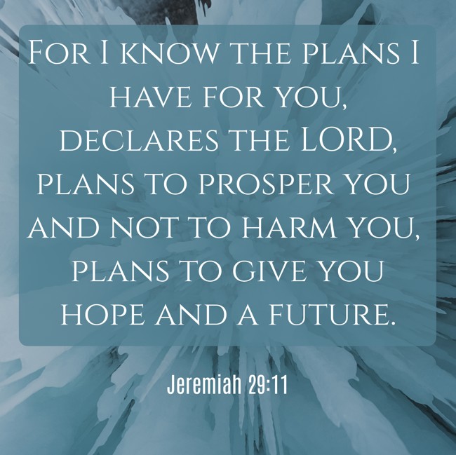 For I know the plans I have for you, declares the LORD, plans to prosper you and not to harm you, plans to give you hope and a future. - Jeremiah 29:11