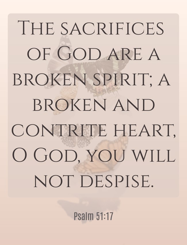  The sacrifices of God are a broken spirit; a broken and contrite heart, O God, you will not despise.   - Psalm 51:17 