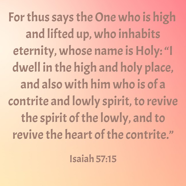  For thus says the One who is high and lifted up, who inhabits eternity, whose name is Holy: “I dwell in the high and holy place, and also with him who is of a contrite and lowly spirit, to revive the spirit of the lowly, and to revive the heart of the contrite.”   - Isaiah 57:15 