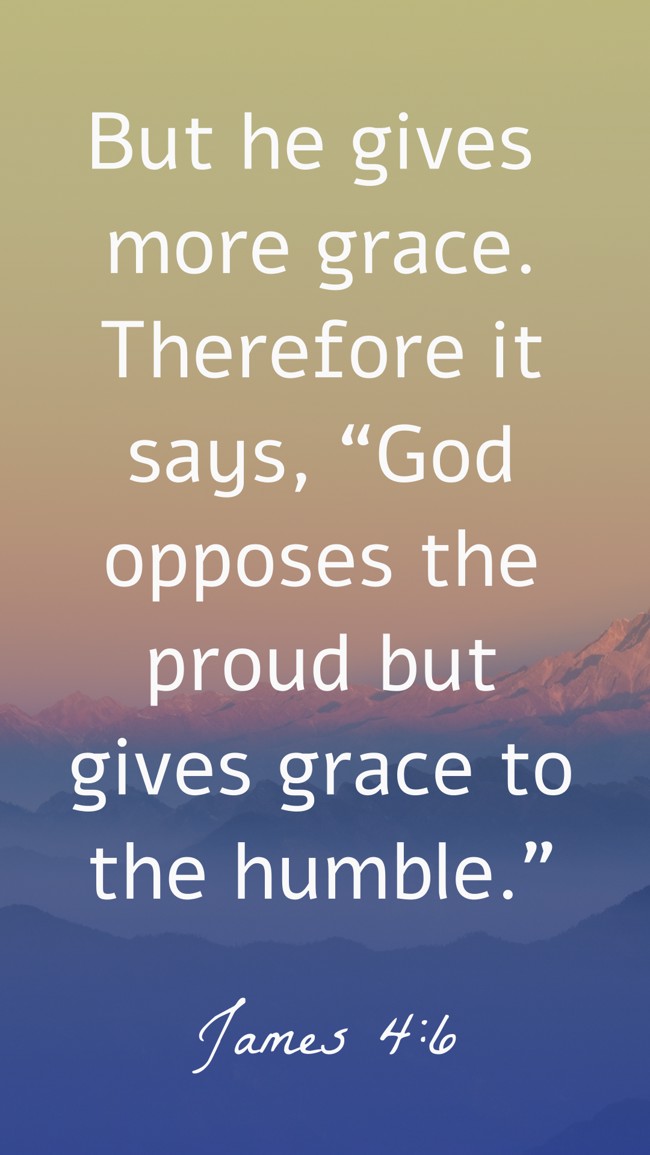  But he gives more grace. Therefore it says, “God opposes the proud but gives grace to the humble.”   - James 4:6 