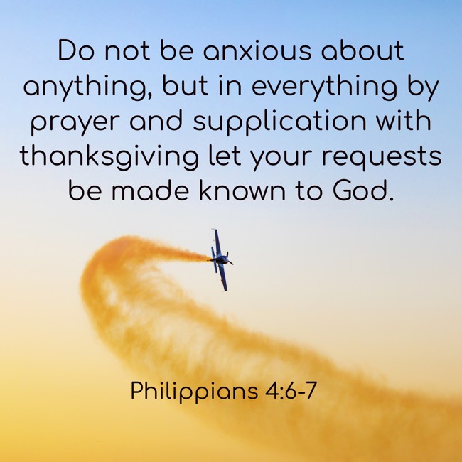  Do not be anxious about anything, but in everything by prayer and supplication with thanksgiving let your requests be made known to God.   - Philippians 4:6-7 