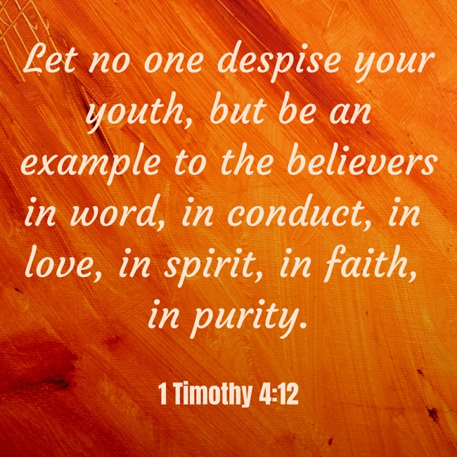 Let no one despise your youth, but be an example to the believers in word, in conduct, in love, in spirit, in faith, in purity. - 1 Timothy 4:12