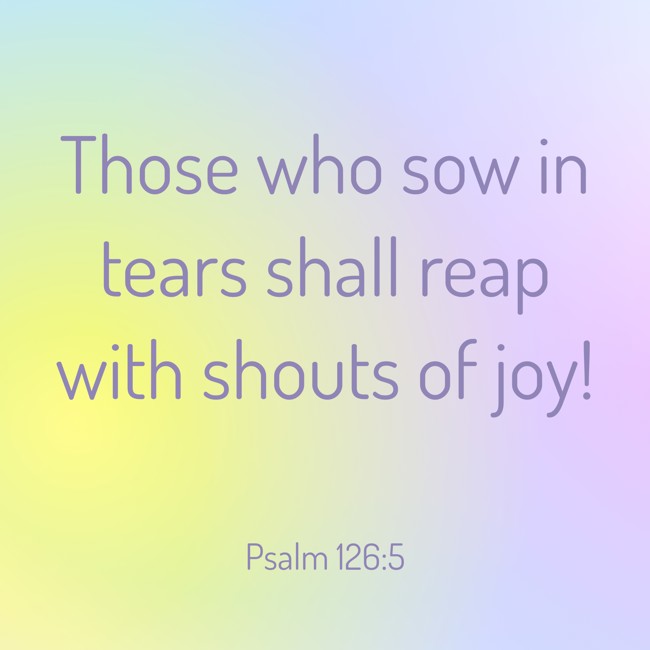 Those who sow in tears shall reap with shouts of joy!   - Psalm 126:5 