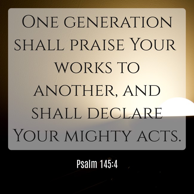 One generation shall praise Your works to another, and shall declare Your mighty acts. - Psalm 145:4