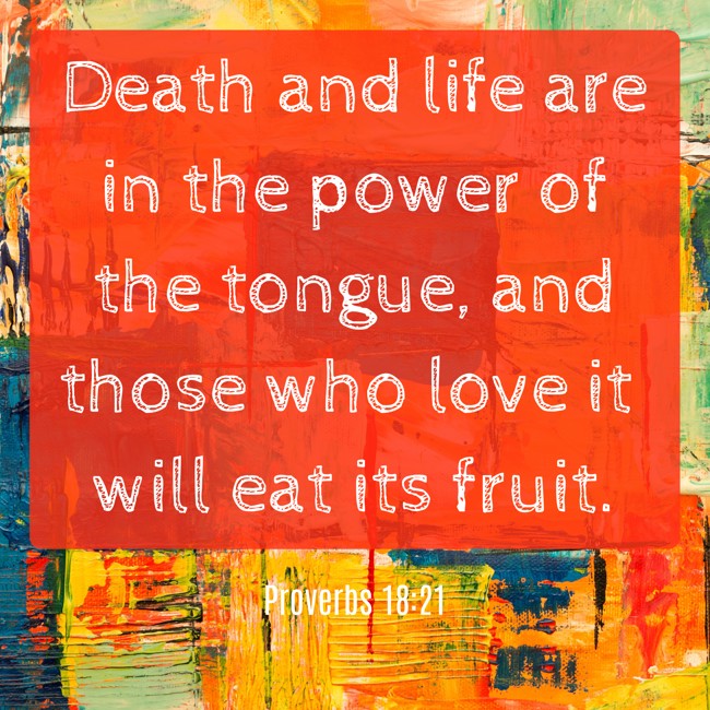 Death and life are in the power of the tongue, and those who love it will eat its fruit. - Proverbs 18:21
