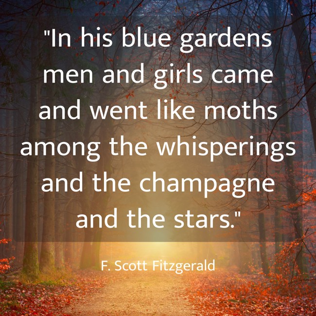 In his blue gardens men and girls came and went like moths among the whisperings and the champagne and the stars.   - F. Scott Fitzgerald 