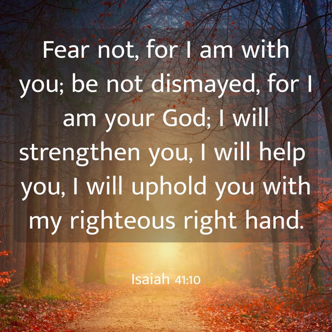 Fear not, for I am with you; be not dismayed, for I am your God; I will strengthen you, I will help you, I will uphold you with my righteous right hand. - Isaiah 41:10