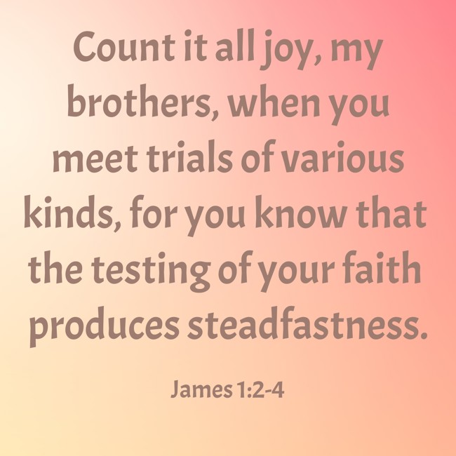 Count it all joy, my brothers, when you meet trials of various kinds, for you know that the testing of your faith produces steadfastness. - James 1:2-4