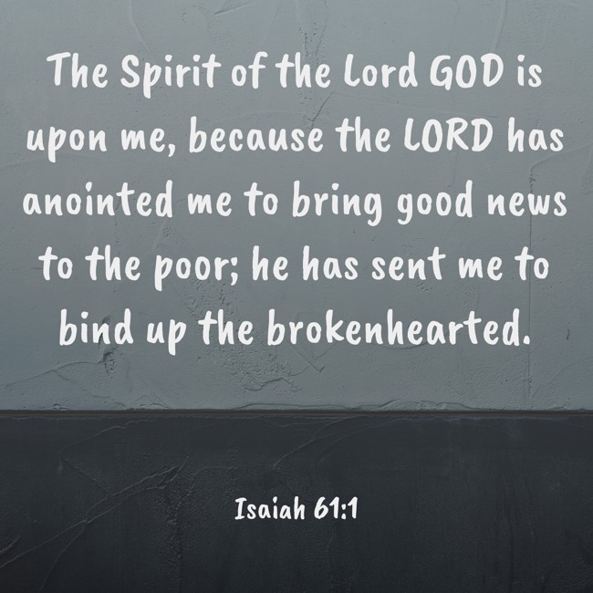 The Spirit of the Lord GOD is upon me, because the LORD has anointed me to bring good news to the poor; he has sent me to bind up the brokenhearted. - Isaiah 61:1