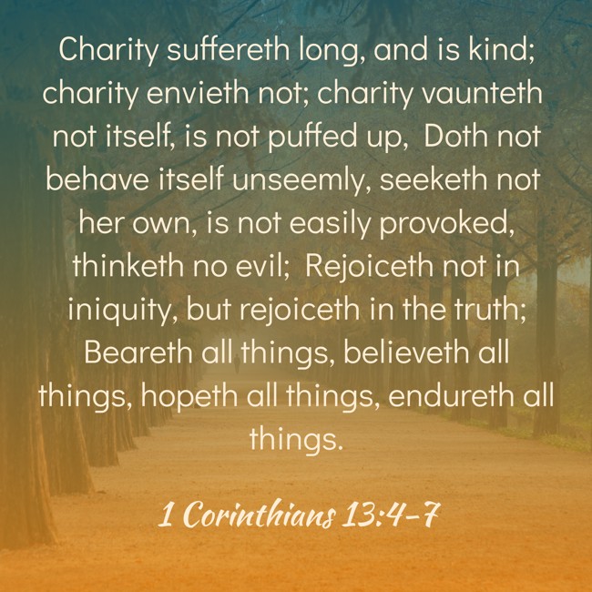 Charity suffereth long, and is kind; charity envieth not; charity vaunteth not itself, is not puffed up, Doth not behave itself unseemly, seeketh not her own, is not easily provoked, thinketh no evil; Rejoiceth not in iniquity, but rejoiceth in the truth; Beareth all things, believeth all things, hopeth all things, endureth all things. - 1 Corinthians 13:4-7