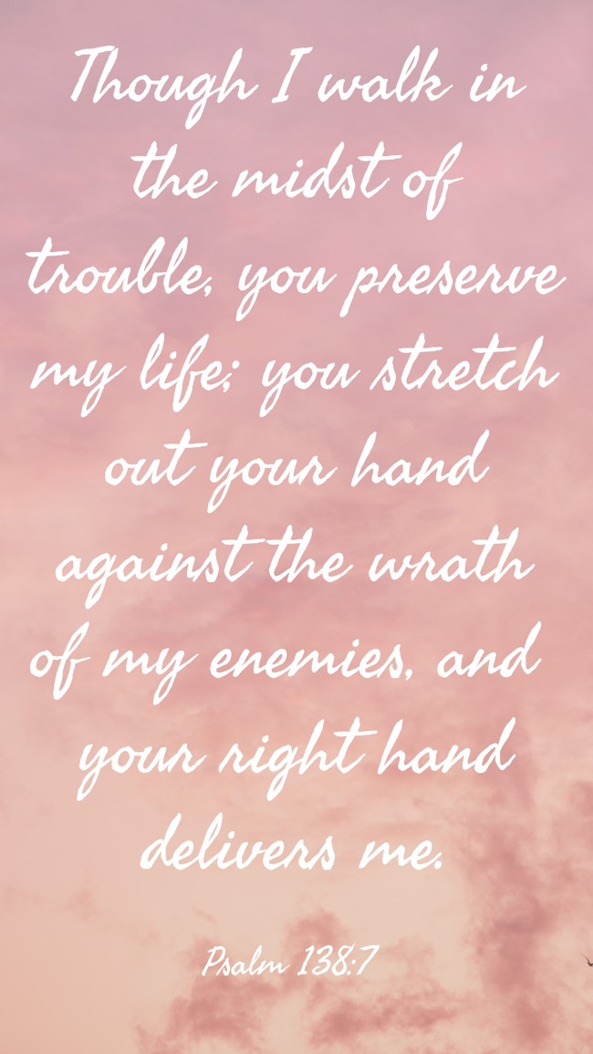 Though I walk in the midst of trouble, you preserve my life; you stretch out your hand against the wrath of my enemies, and your right hand delivers me. - Psalm 138:7