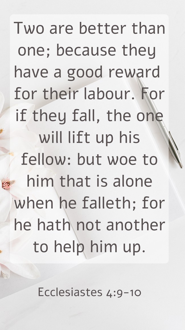 Two are better than one; because they have a good reward for their labour. For if they fall, the one will lift up his fellow: but woe to him that is alone when he falleth; for he hath not another to help him up. - Ecclesiastes 4:9-10