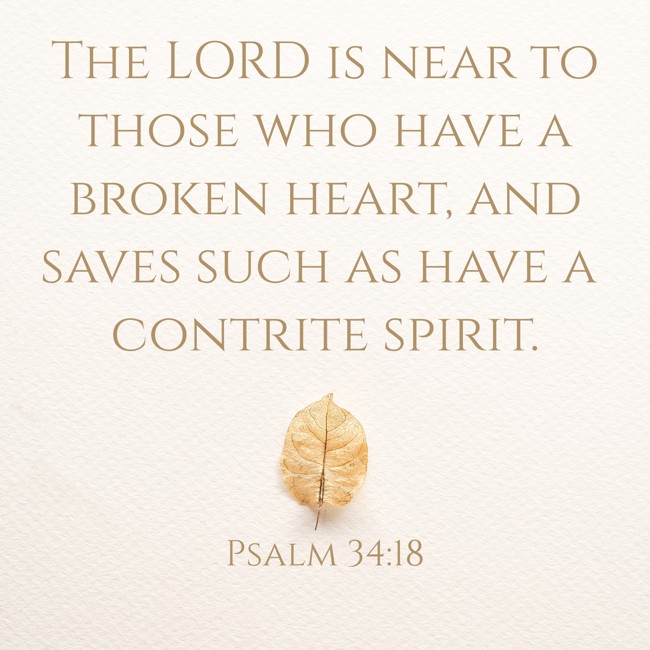 The LORD is near to those who have a broken heart, and saves such as have a contrite spirit. - Psalm 34:18