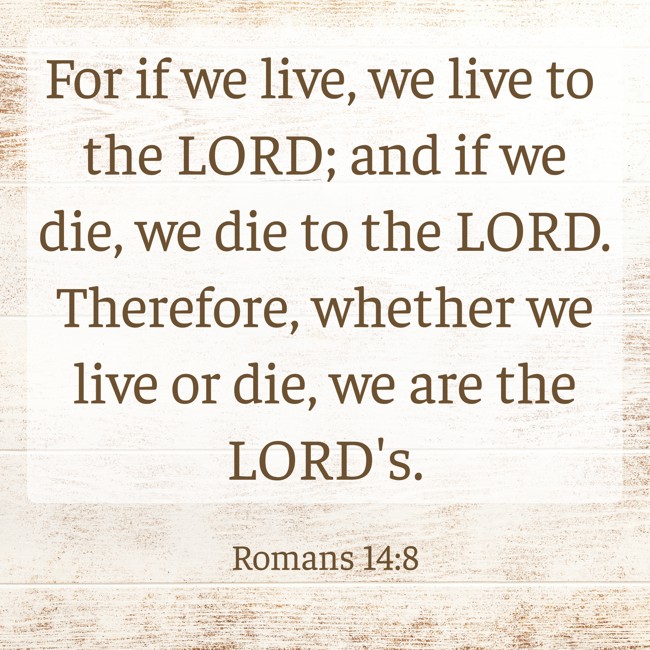 For if we live, we live to the LORD; and if we die, we die to the LORD. Therefore, whether we live or die, we are the LORD's. - Romans 14:8