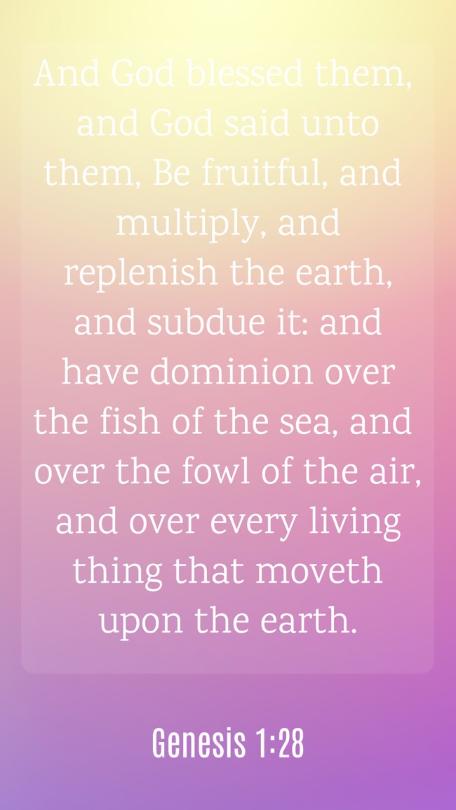 And God blessed them, and God said unto them, Be fruitful, and multiply, and replenish the earth, and subdue it: and have dominion over the fish of the sea, and over the fowl of the air, and over every living thing that moveth upon the earth. - Genesis 1:28