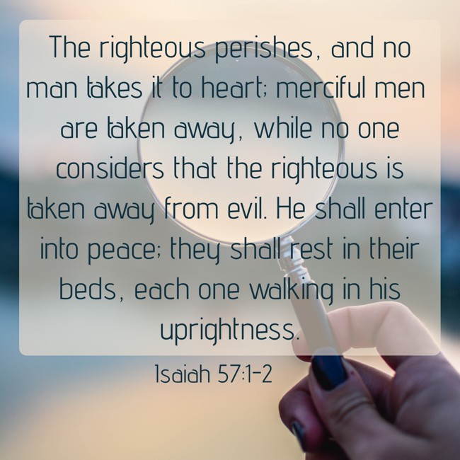 The righteous perishes, and no man takes it to heart; merciful men are taken away, while no one considers that the righteous is taken away from evil. He shall enter into peace; they shall rest in their beds, each one walking in his uprightness. - Isaiah 57:1-2