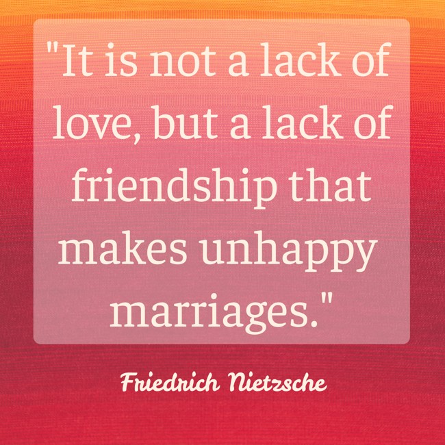 It is not a lack of love, but a lack of friendship that makes unhappy marriages. - Friedrich Nietzsche