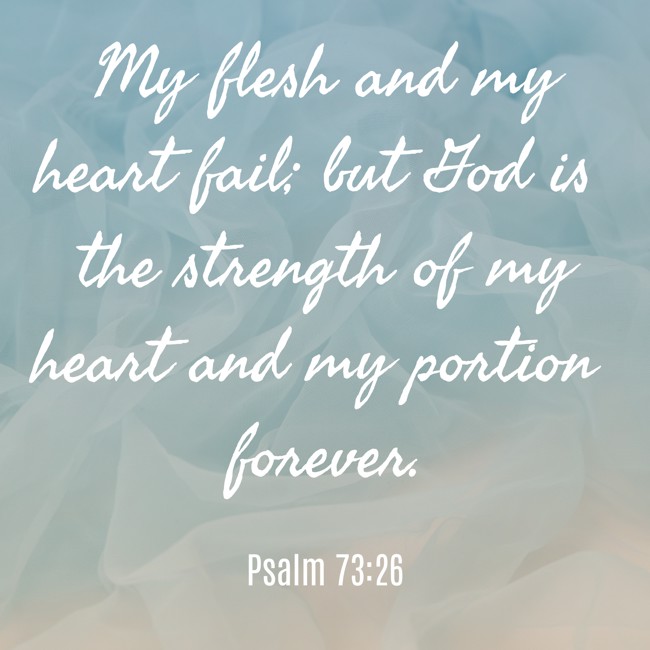 My flesh and my heart fail; but God is the strength of my heart and my portion forever. - Psalm 73:26