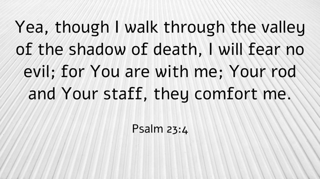 Yea, though I walk through the valley of the shadow of death, I will fear no evil; for You are with me; Your rod and Your staff, they comfort me. - Psalm 23:4