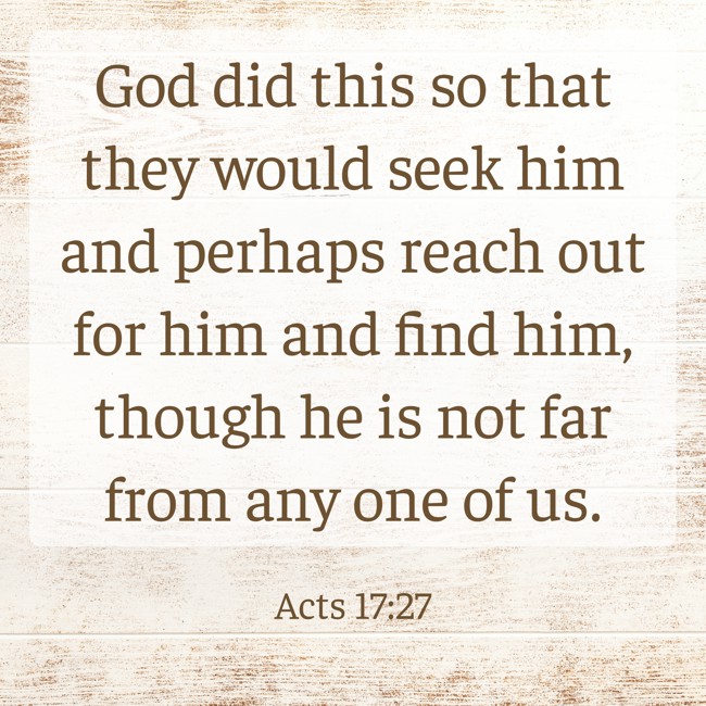 God did this so that they would seek him and perhaps reach out for him and find him, though he is not far from any one of us. - Acts 17:27