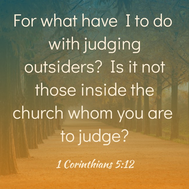 For what have I to do with judging outsiders? Is it not those inside the church whom you are to judge? - 1 Corinthians 5:12
