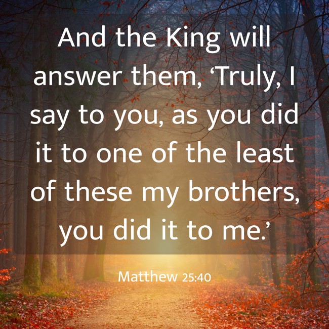 And the King will answer them, ‘Truly, I say to you, as you did it to one of the least of these my brothers, you did it to me.’ - Matthew 25:40