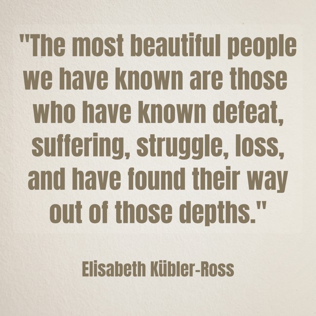 The most beautiful people we have known are those who have known defeat, suffering, struggle, loss, and have found their way out of those depths. - Elisabeth Kübler-Ross