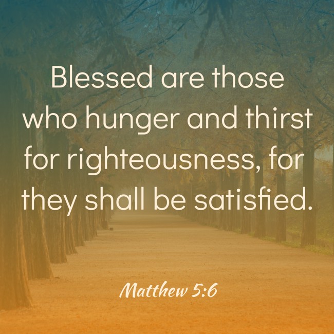 Blessed are those who hunger and thirst for righteousness, for they shall be satisfied. - Matthew 5:6