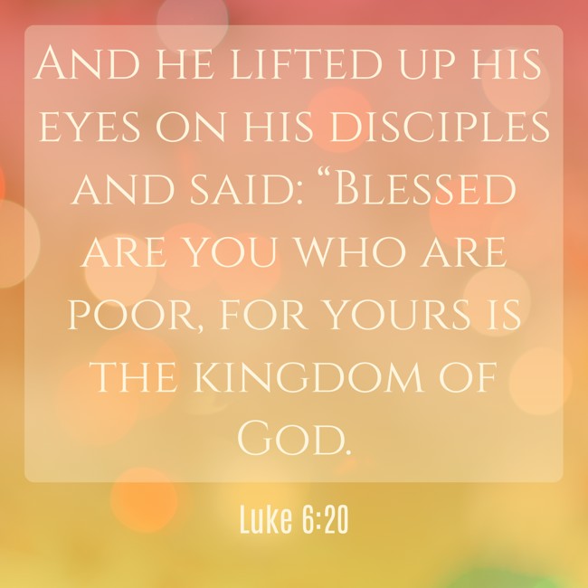 And he lifted up his eyes on his disciples and said: “Blessed are you who are poor, for yours is the kingdom of God. - Luke 6:20