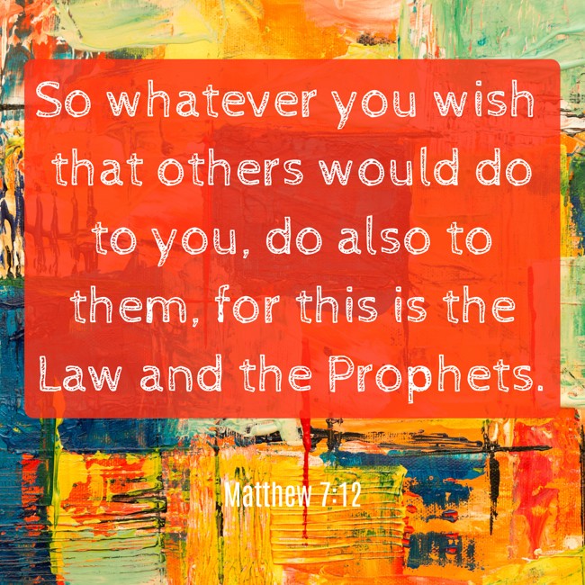 So whatever you wish that others would do to you, do also to them, for this is the Law and the Prophets. - Matthew 7:12