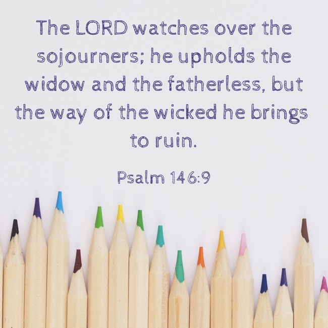 The LORD watches over the sojourners; he upholds the widow and the fatherless, but the way of the wicked he brings to ruin. - Psalm 146:9