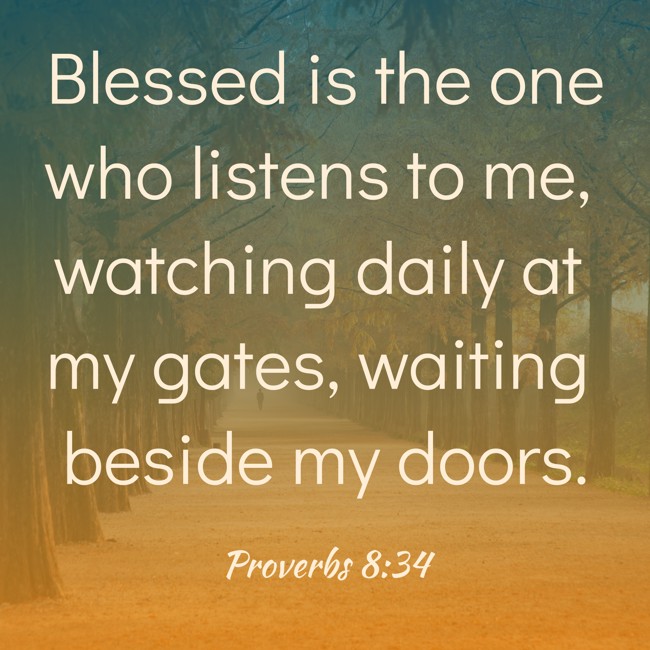 Blessed is the one who listens to me, watching daily at my gates, waiting beside my doors. - Proverbs 8:34