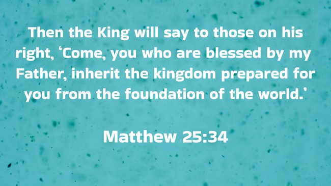 Then the King will say to those on his right, ‘Come, you who are blessed by my Father, inherit the kingdom prepared for you from the foundation of the world.’ - Matthew 25:34