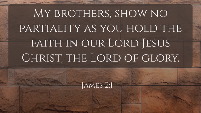 My brothers, show no partiality as you hold the faith in our Lord Jesus Christ, the Lord of glory. - James 2:1
