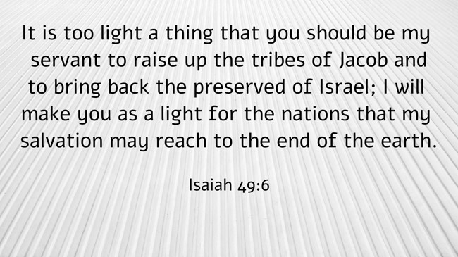 It is too light a thing that you should be my servant to raise up the tribes of Jacob and to bring back the preserved of Israel; I will make you as a light for the nations that my salvation may reach to the end of the earth. - Isaiah 49:6