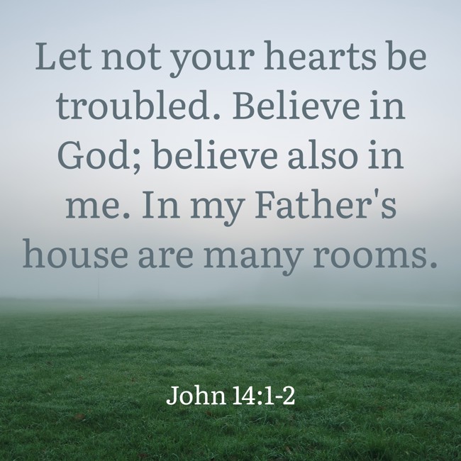 Let not your hearts be troubled. Believe in God; believe also in me. In my Father's house are many rooms. - John 14:1-2