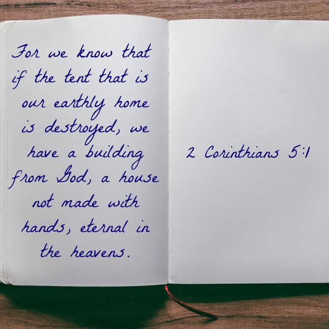 For we know that if the tent that is our earthly home is destroyed, we have a building from God, a house not made with hands, eternal in the heavens. - 2 Corinthians 5:1