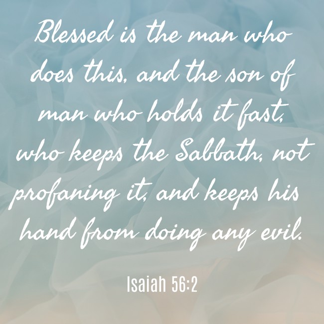 Blessed is the man who does this, and the son of man who holds it fast, who keeps the Sabbath, not profaning it, and keeps his hand from doing any evil. - Isaiah 56:2