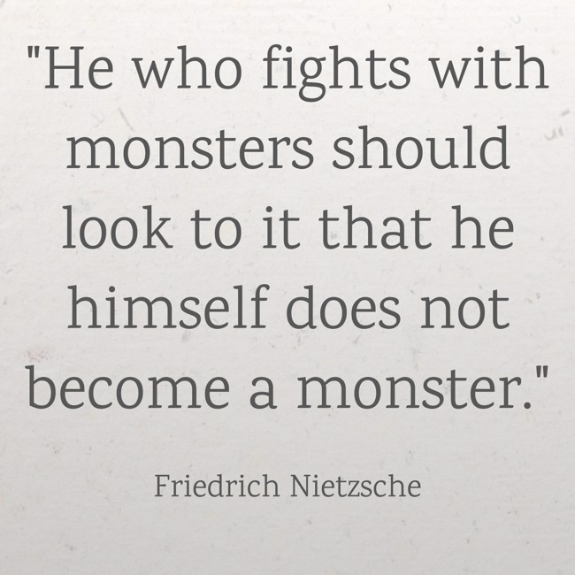 He who fights with monsters should look to it that he himself does not become a monster. - Friedrich Nietzsche