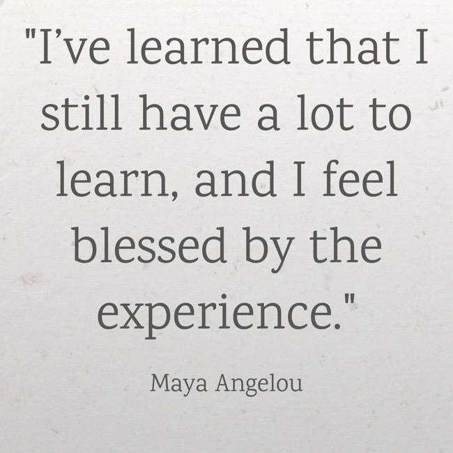 I’ve learned that I still have a lot to learn, and I feel blessed by the experience. - Maya Angelou